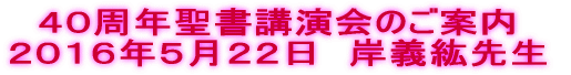 ４０周年聖書講演会のご案内 ２０１６年５月２２日　岸義紘先生 